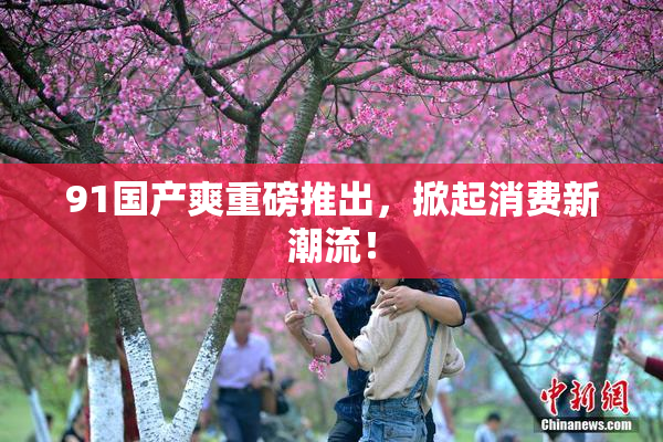 91国产爽重磅推出，掀起消费新潮流！