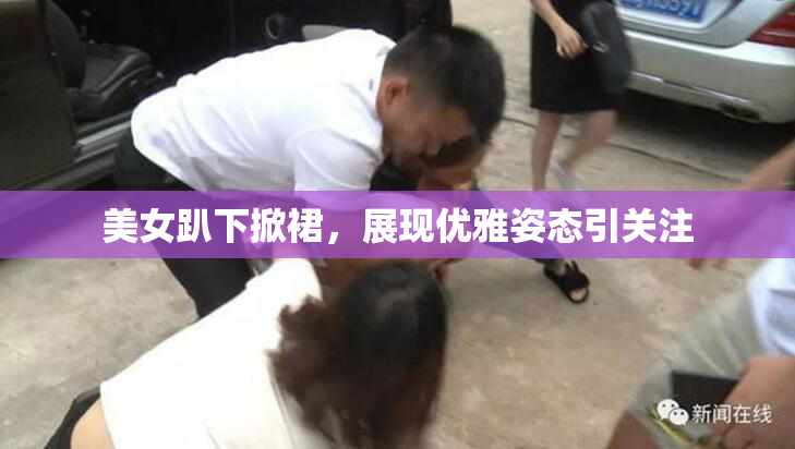美女趴下掀裙，展现优雅姿态引关注