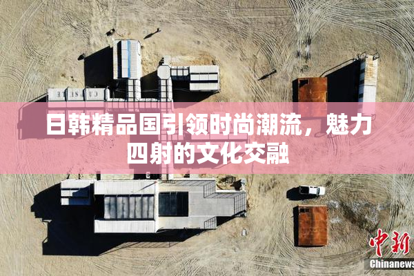 日韩精品国引领时尚潮流，魅力四射的文化交融