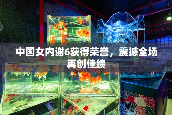 中国女内谢6获得荣誉，震撼全场再创佳绩