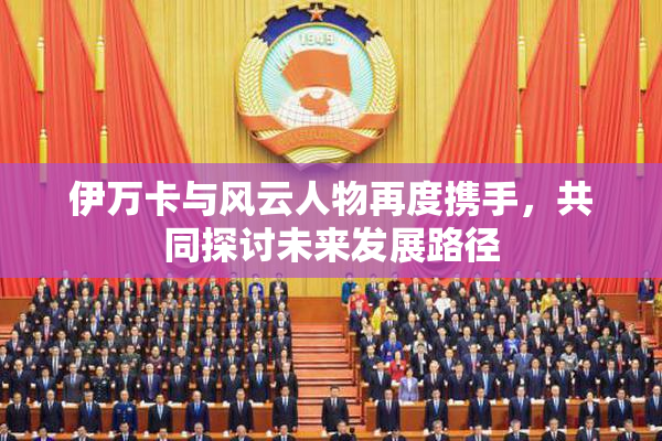 伊万卡与风云人物再度携手，共同探讨未来发展路径