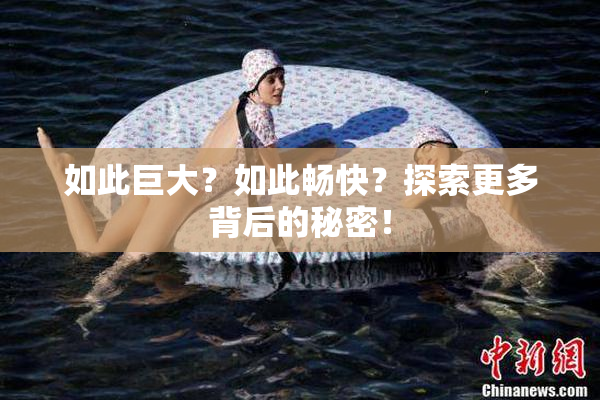 如此巨大？如此畅快？探索更多背后的秘密！