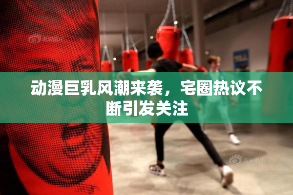 动漫巨乳风潮来袭，宅圈热议不断引发关注
