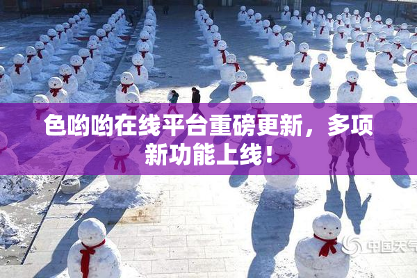 色哟哟在线平台重磅更新，多项新功能上线！