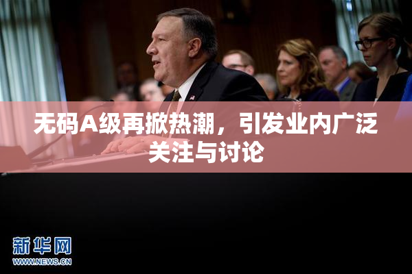 无码A级再掀热潮，引发业内广泛关注与讨论