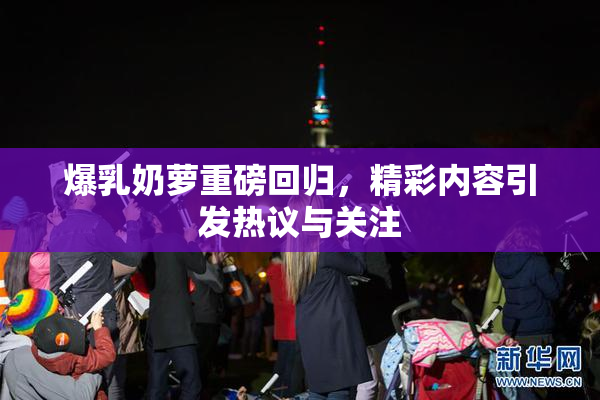 爆乳奶萝重磅回归，精彩内容引发热议与关注