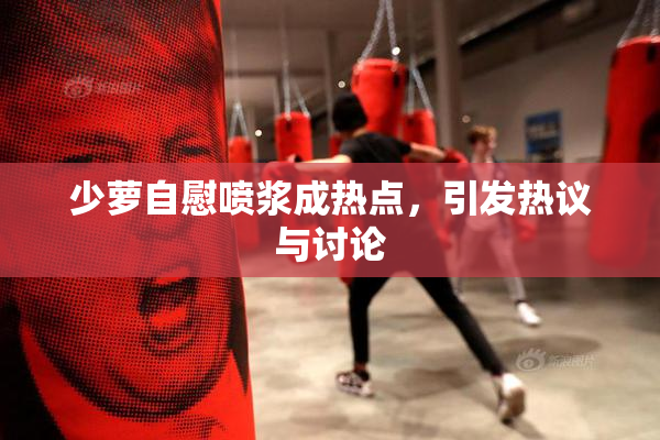 少萝自慰喷浆成热点，引发热议与讨论