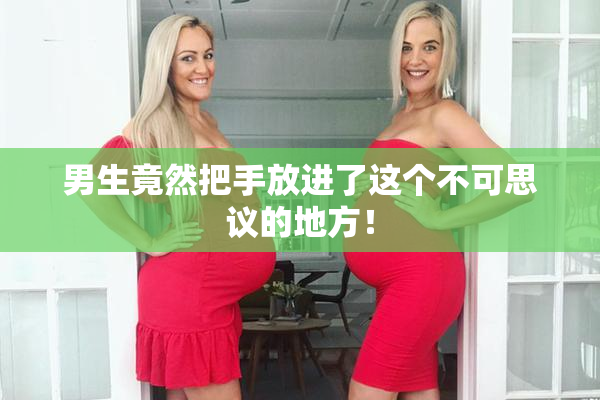 男生竟然把手放进了这个不可思议的地方！