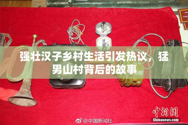 强壮汉子乡村生活引发热议，猛男山村背后的故事