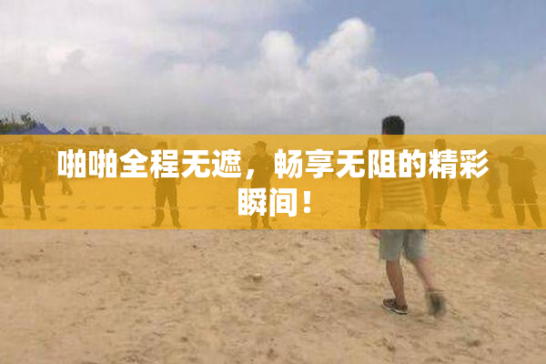 啪啪全程无遮，畅享无阻的精彩瞬间！