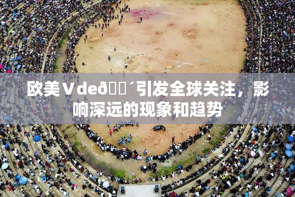 欧美Ⅴde🔴引发全球关注，影响深远的现象和趋势
