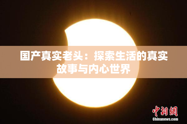 国产真实老头：探索生活的真实故事与内心世界