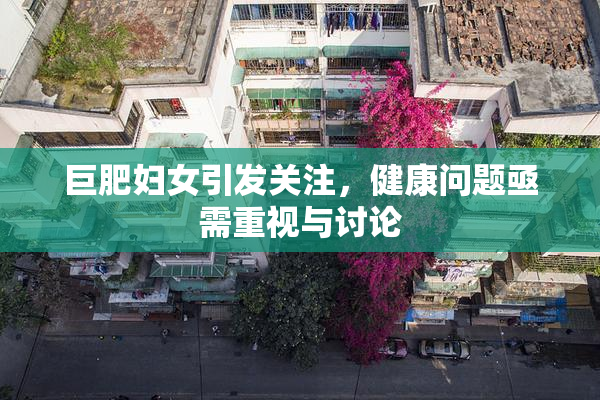 巨肥妇女引发关注，健康问题亟需重视与讨论