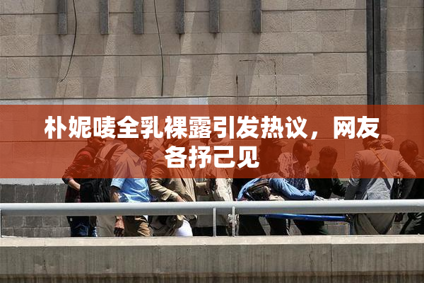 朴妮唛全乳裸露引发热议，网友各抒己见
