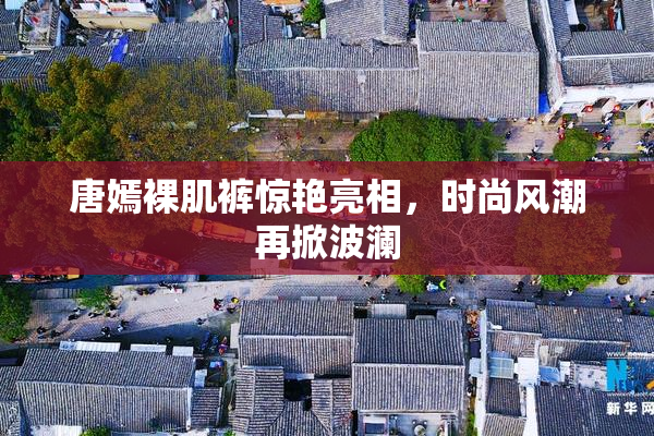 唐嫣裸肌裤惊艳亮相，时尚风潮再掀波澜