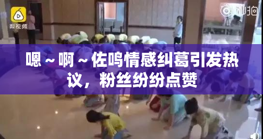 嗯～啊～佐鸣情感纠葛引发热议，粉丝纷纷点赞