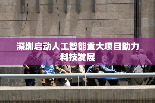 深圳启动人工智能重大项目助力科技发展