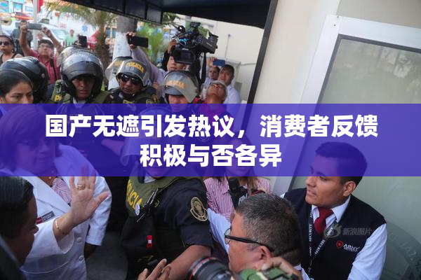 国产无遮引发热议，消费者反馈积极与否各异