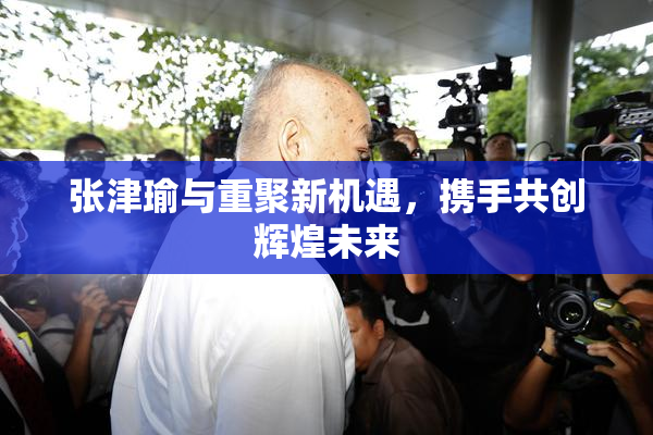 张津瑜与重聚新机遇，携手共创辉煌未来