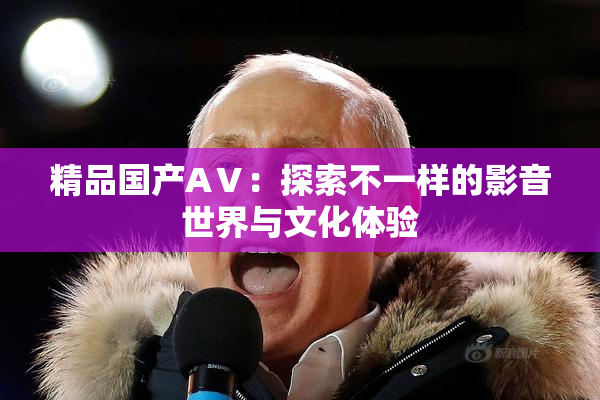 精品国产AⅤ:探索不一样的影音世界与文化体验