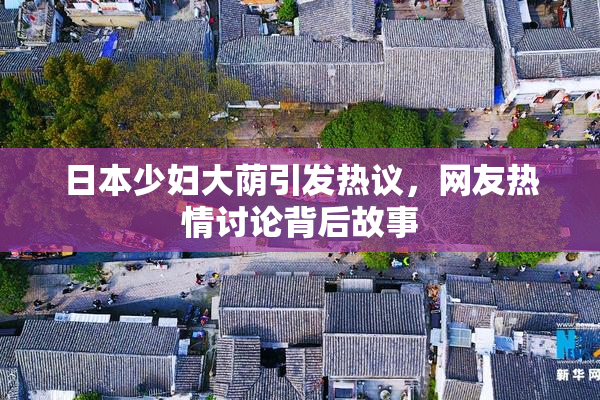 日本少妇大荫引发热议，网友热情讨论背后故事