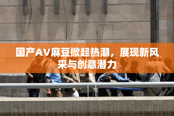 国产AV麻豆掀起热潮，展现新风采与创意潜力