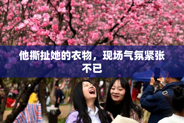 他撕扯她的衣物,现场气氛紧张不已