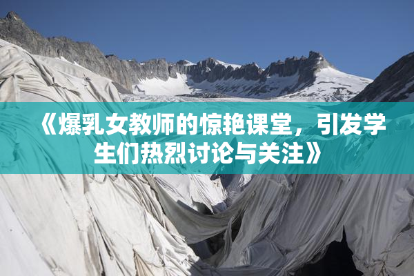 《爆乳女教师的惊艳课堂，引发学生们热烈讨论与关注》