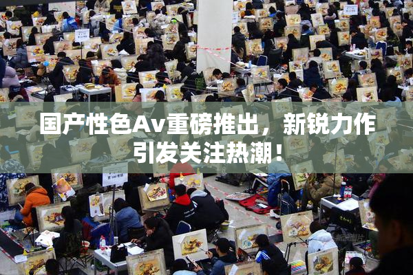 国产性色Av重磅推出，新锐力作引发关注热潮！