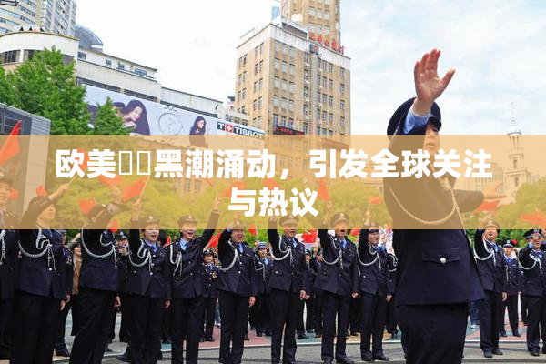 欧美❌‌黑潮涌动，引发全球关注与热议