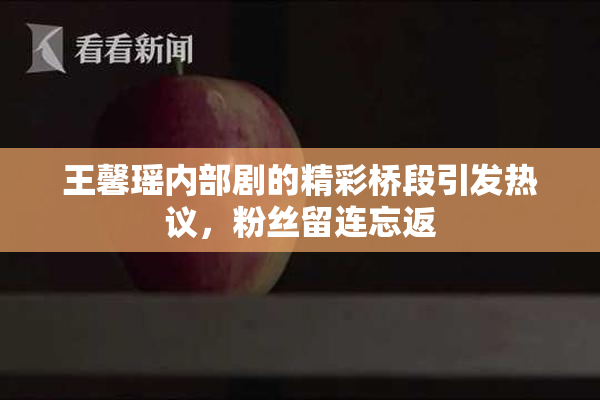 王馨瑶内部剧的精彩桥段引发热议，粉丝留连忘返