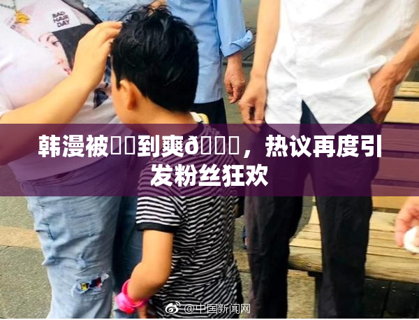 韩漫被❌‌到爽🔞，热议再度引发粉丝狂欢