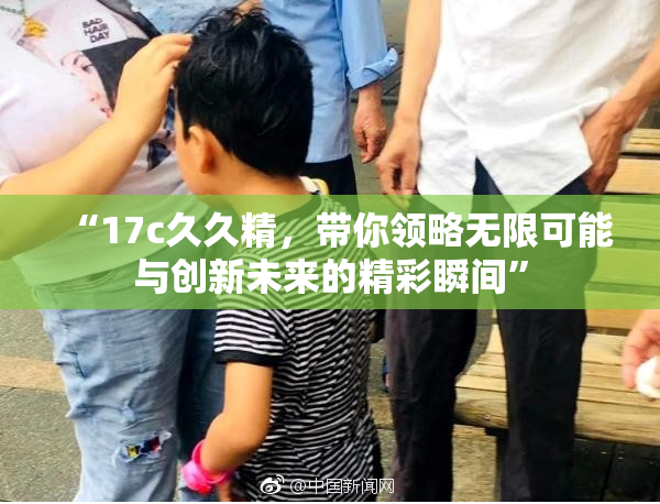 “17c久久精，带你领略无限可能与创新未来的精彩瞬间”