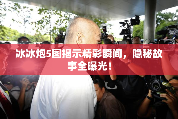 冰冰炮5图揭示精彩瞬间，隐秘故事全曝光！