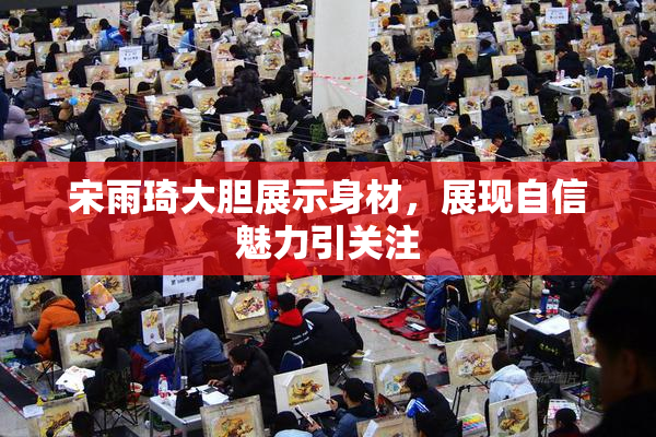 宋雨琦大胆展示身材，展现自信魅力引关注