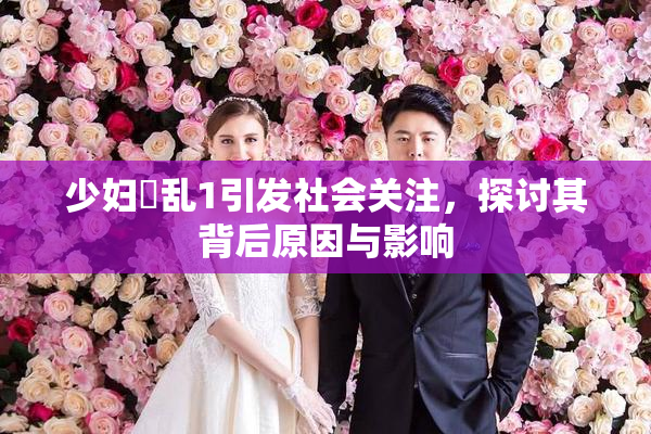 少妇婬乱1引发社会关注,探讨其背后原因与影响