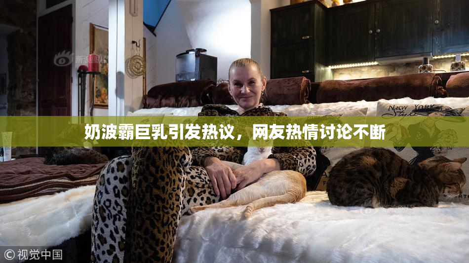 奶波霸巨乳引发热议，网友热情讨论不断