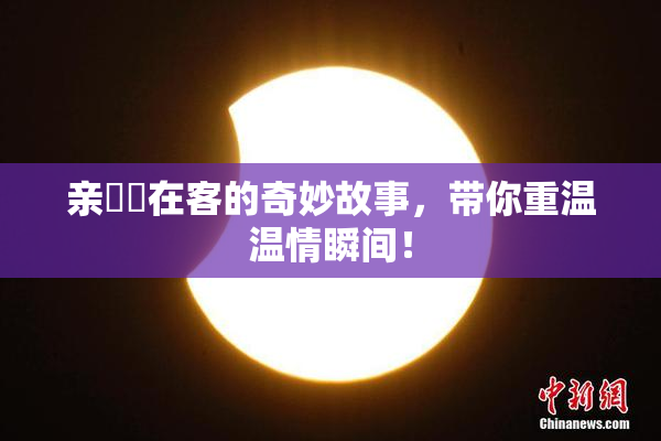 亲妺妺在客的奇妙故事，带你重温温情瞬间！
