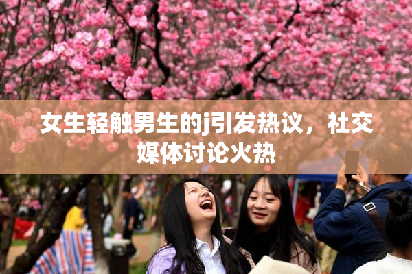 女生轻触男生的j引发热议，社交媒体讨论火热