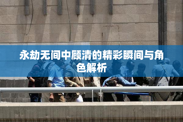 永劫无间中顾清的精彩瞬间与角色解析