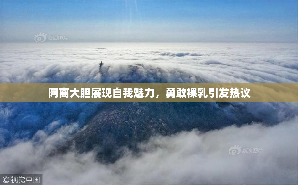 阿离大胆展现自我魅力，勇敢裸乳引发热议