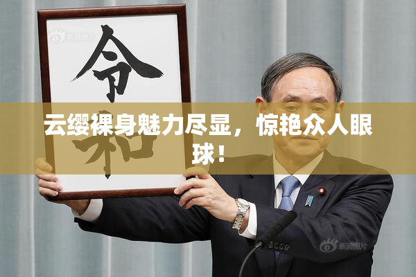云缨裸身魅力尽显，惊艳众人眼球！
