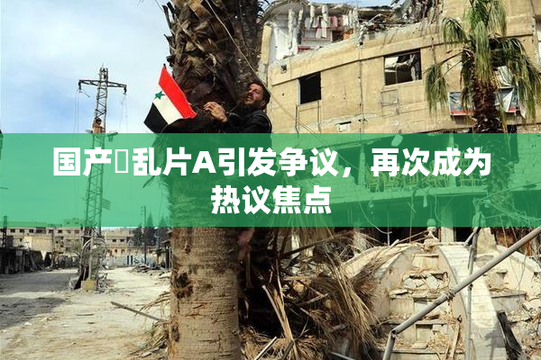 国产婬乱片A引发争议，再次成为热议焦点