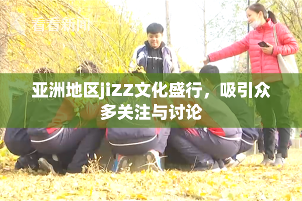 亚洲地区jiZZ文化盛行，吸引众多关注与讨论