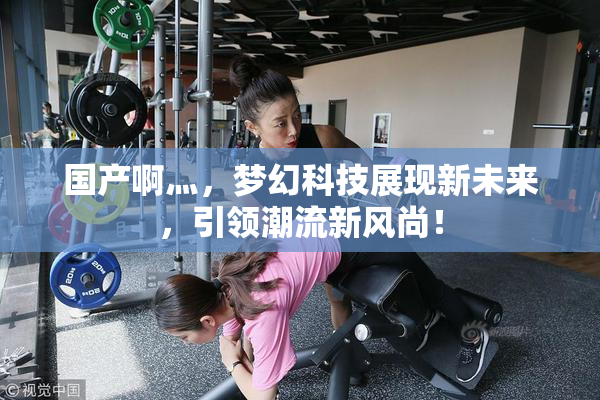 国产啊灬，梦幻科技展现新未来，引领潮流新风尚！