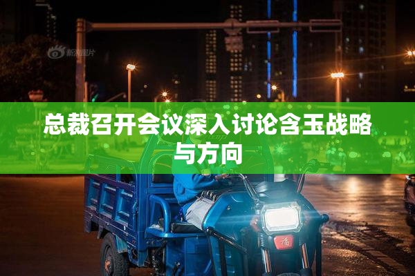 总裁召开会议深入讨论含玉战略与方向