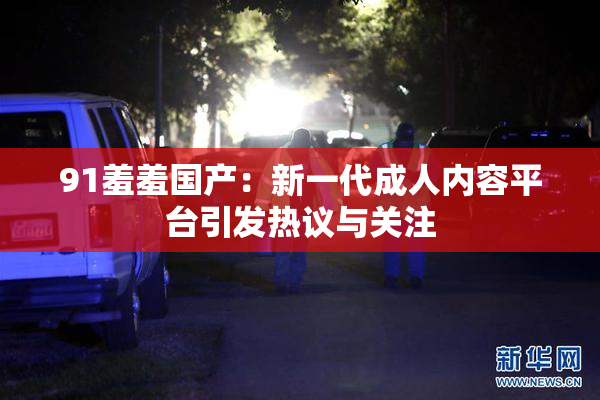 91羞羞国产：新一代成人内容平台引发热议与关注