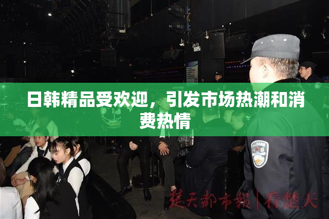 日韩精品受欢迎，引发市场热潮和消费热情