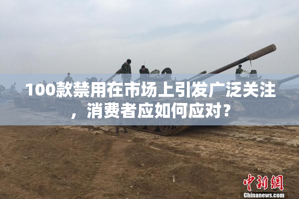 100款禁用在市场上引发广泛关注，消费者应如何应对？