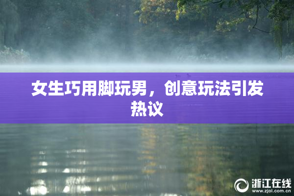 女生巧用脚玩男，创意玩法引发热议
